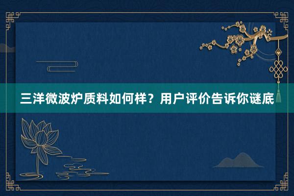 三洋微波炉质料如何样？用户评价告诉你谜底